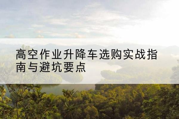 峰峰矿升降车怎么选-高空作业升降车选购实战指南与避坑要点