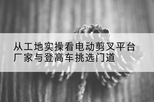 峰峰矿电动剪叉升降平台厂家-从工地实操看电动剪叉平台厂家与登高车挑选门道