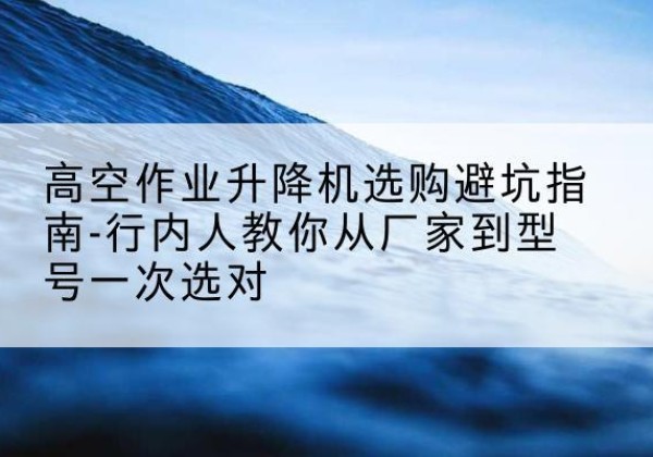 峰峰矿升降平台厂家-高空作业升降机选购避坑指南-行内人教你从厂家到型号一次选对