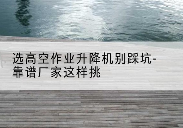 峰峰矿剪叉式升降机厂家-选高空作业升降机别踩坑-靠谱厂家这样挑