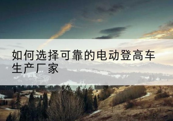 峰峰矿电动登高车厂家-如何选择可靠的电动登高车生产厂家