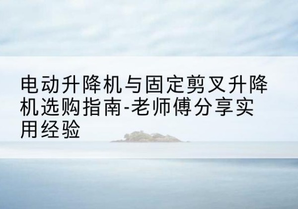 峰峰矿电动升降机怎么选-电动升降机与固定剪叉升降机选购指南-老师傅分享实用经验