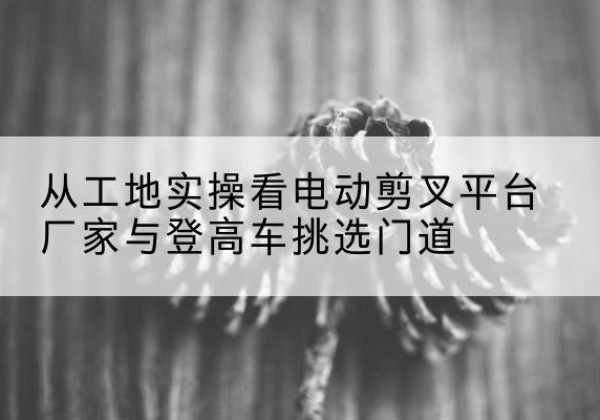 峰峰矿电动剪叉升降平台厂家-从工地实操看电动剪叉平台厂家与登高车挑选门道