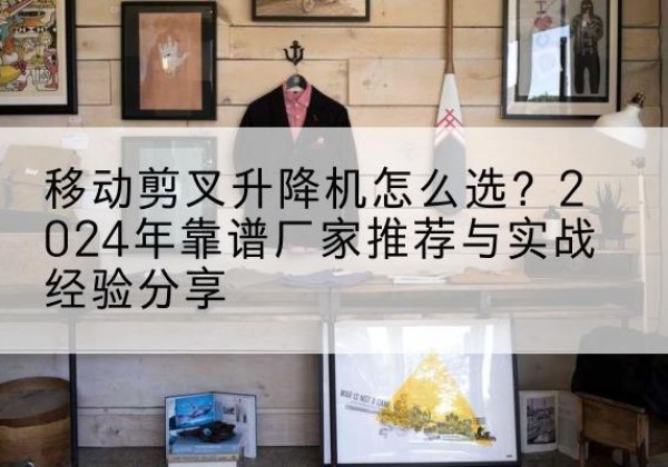 峰峰矿升降平台厂家推荐-移动剪叉升降机怎么选？2024年靠谱厂家推荐与实战经验分享